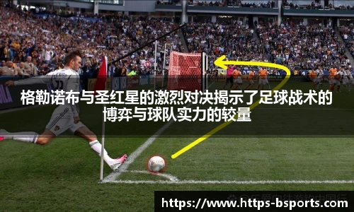 格勒诺布与圣红星的激烈对决揭示了足球战术的博弈与球队实力的较量